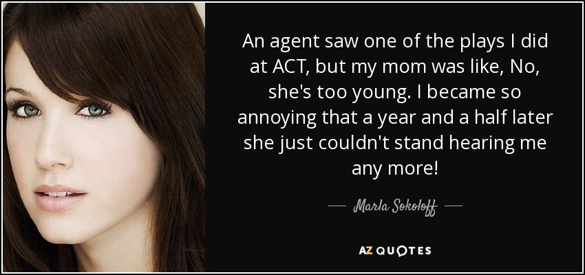 An agent saw one of the plays I did at ACT, but my mom was like, No, she's too young. I became so annoying that a year and a half later she just couldn't stand hearing me any more! - Marla Sokoloff