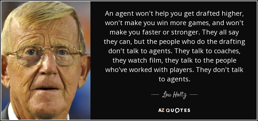An agent won't help you get drafted higher, won't make you win more games, and won't make you faster or stronger. They all say they can, but the people who do the drafting don't talk to agents. They talk to coaches, they watch film, they talk to the people who've worked with players. They don't talk to agents. - Lou Holtz