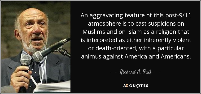 An aggravating feature of this post-9/11 atmosphere is to cast suspicions on Muslims and on Islam as a religion that is interpreted as either inherently violent or death-oriented, with a particular animus against America and Americans. - Richard A. Falk