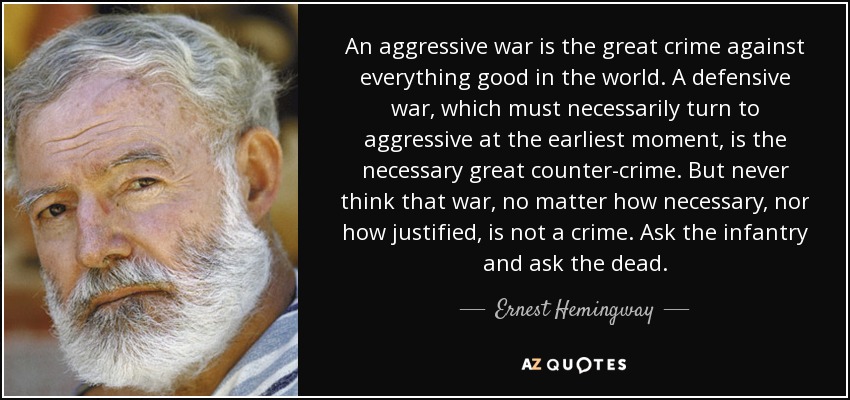 An aggressive war is the great crime against everything good in the world. A defensive war, which must necessarily turn to aggressive at the earliest moment, is the necessary great counter-crime. But never think that war, no matter how necessary, nor how justified, is not a crime. Ask the infantry and ask the dead. - Ernest Hemingway