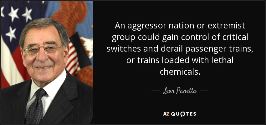 An aggressor nation or extremist group could gain control of critical switches and derail passenger trains, or trains loaded with lethal chemicals. - Leon Panetta
