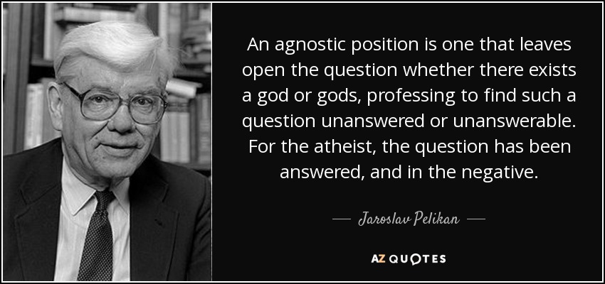 An agnostic position is one that leaves open the question whether there exists a god or gods, professing to find such a question unanswered or unanswerable. For the atheist, the question has been answered, and in the negative. - Jaroslav Pelikan