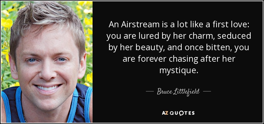 An Airstream is a lot like a first love: you are lured by her charm, seduced by her beauty, and once bitten, you are forever chasing after her mystique. - Bruce Littlefield