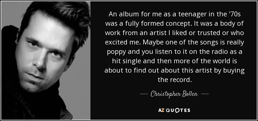 An album for me as a teenager in the '70s was a fully formed concept. It was a body of work from an artist I liked or trusted or who excited me. Maybe one of the songs is really poppy and you listen to it on the radio as a hit single and then more of the world is about to find out about this artist by buying the record. - Christopher Bollen