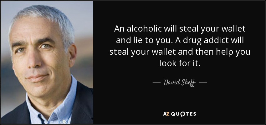 An alcoholic will steal your wallet and lie to you. A drug addict will steal your wallet and then help you look for it. - David Sheff