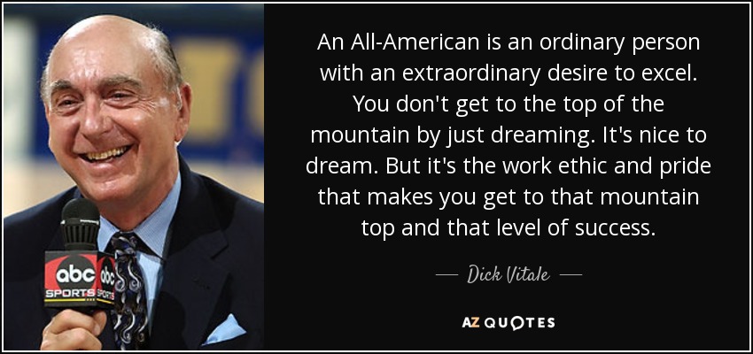 An All-American is an ordinary person with an extraordinary desire to excel. You don't get to the top of the mountain by just dreaming. It's nice to dream. But it's the work ethic and pride that makes you get to that mountain top and that level of success. - Dick Vitale