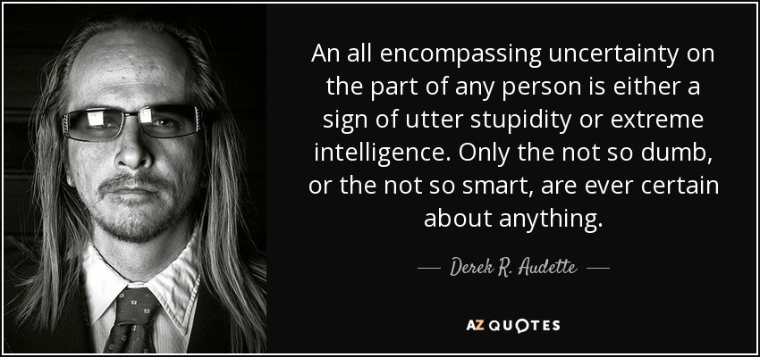An all encompassing uncertainty on the part of any person is either a sign of utter stupidity or extreme intelligence. Only the not so dumb, or the not so smart, are ever certain about anything. - Derek R. Audette