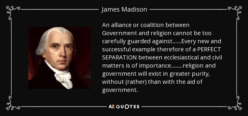 An alliance or coalition between Government and religion cannot be too carefully guarded against......Every new and successful example therefore of a PERFECT SEPARATION between ecclesiastical and civil matters is of importance........religion and government will exist in greater purity, without (rather) than with the aid of government. - James Madison