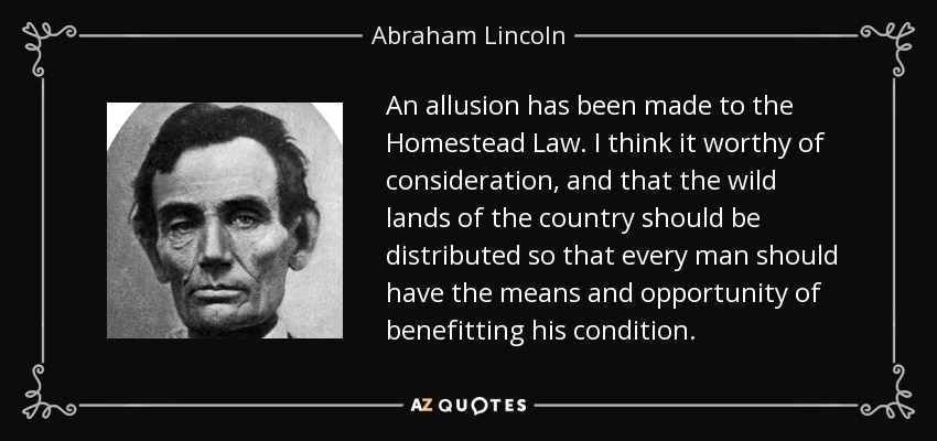 An allusion has been made to the Homestead Law. I think it worthy of consideration, and that the wild lands of the country should be distributed so that every man should have the means and opportunity of benefitting his condition. - Abraham Lincoln