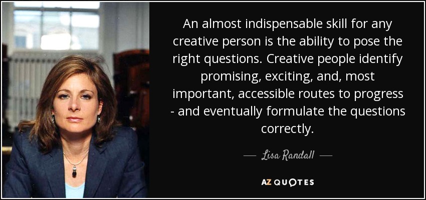 An almost indispensable skill for any creative person is the ability to pose the right questions. Creative people identify promising, exciting, and, most important, accessible routes to progress - and eventually formulate the questions correctly. - Lisa Randall