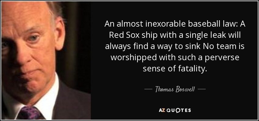 An almost inexorable baseball law: A Red Sox ship with a single leak will always find a way to sink No team is worshipped with such a perverse sense of fatality. - Thomas Boswell