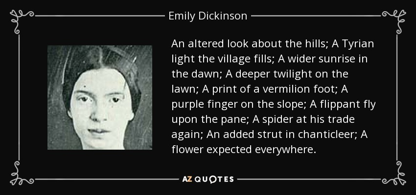 An altered look about the hills; A Tyrian light the village fills; A wider sunrise in the dawn; A deeper twilight on the lawn; A print of a vermilion foot; A purple finger on the slope; A flippant fly upon the pane; A spider at his trade again; An added strut in chanticleer; A flower expected everywhere. - Emily Dickinson