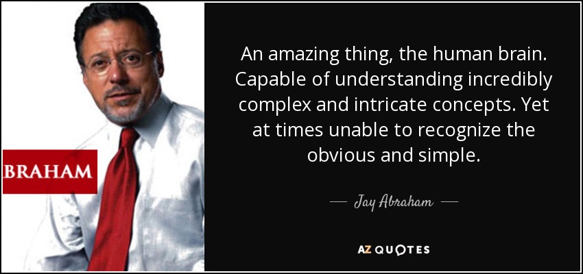 An amazing thing, the human brain. Capable of understanding incredibly complex and intricate concepts. Yet at times unable to recognize the obvious and simple. - Jay Abraham