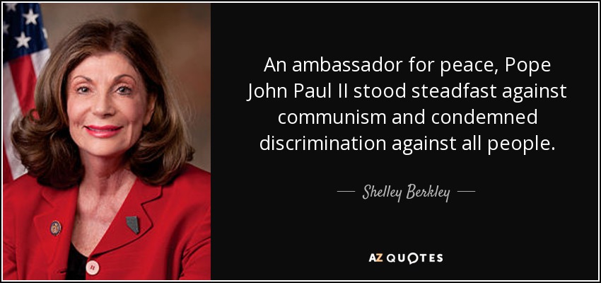 An ambassador for peace, Pope John Paul II stood steadfast against communism and condemned discrimination against all people. - Shelley Berkley