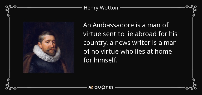 An Ambassadore is a man of virtue sent to lie abroad for his country, a news writer is a man of no virtue who lies at home for himself. - Henry Wotton