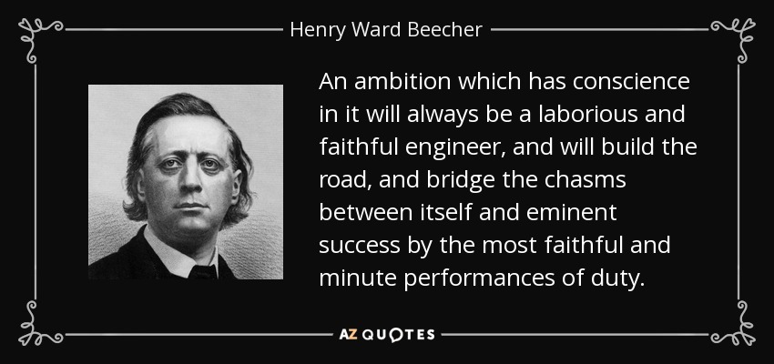 An ambition which has conscience in it will always be a laborious and faithful engineer, and will build the road, and bridge the chasms between itself and eminent success by the most faithful and minute performances of duty. - Henry Ward Beecher