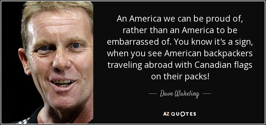An America we can be proud of, rather than an America to be embarrassed of. You know it's a sign, when you see American backpackers traveling abroad with Canadian flags on their packs! - Dave Wakeling