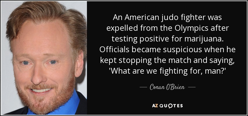 An American judo fighter was expelled from the Olympics after testing positive for marijuana. Officials became suspicious when he kept stopping the match and saying, 'What are we fighting for, man?' - Conan O'Brien