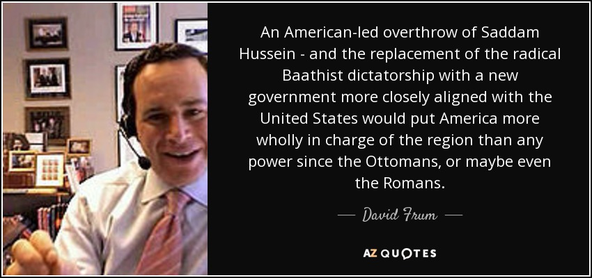 An American-led overthrow of Saddam Hussein - and the replacement of the radical Baathist dictatorship with a new government more closely aligned with the United States would put America more wholly in charge of the region than any power since the Ottomans, or maybe even the Romans. - David Frum
