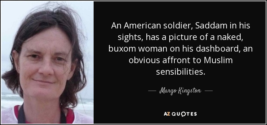 An American soldier, Saddam in his sights, has a picture of a naked, buxom woman on his dashboard, an obvious affront to Muslim sensibilities. - Margo Kingston