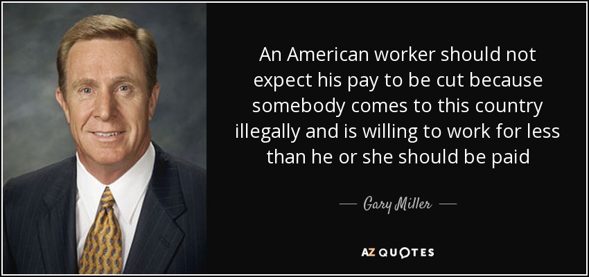 An American worker should not expect his pay to be cut because somebody comes to this country illegally and is willing to work for less than he or she should be paid - Gary Miller