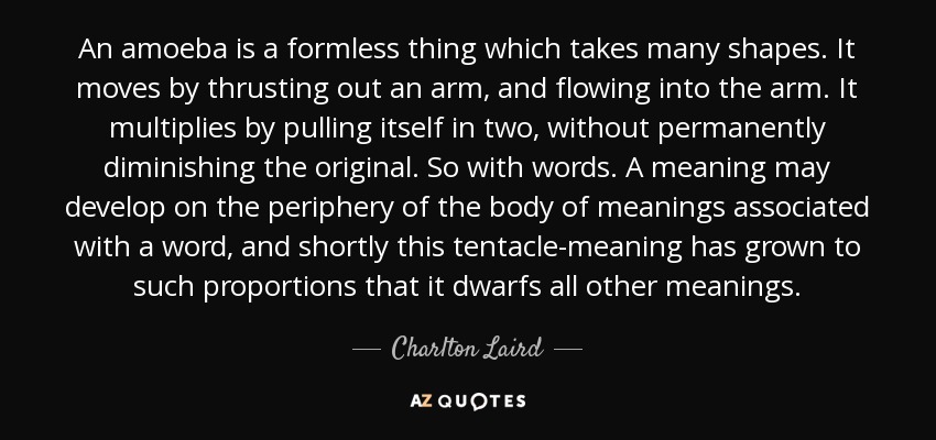 An amoeba is a formless thing which takes many shapes. It moves by thrusting out an arm, and flowing into the arm. It multiplies by pulling itself in two, without permanently diminishing the original. So with words. A meaning may develop on the periphery of the body of meanings associated with a word, and shortly this tentacle-meaning has grown to such proportions that it dwarfs all other meanings. - Charlton Laird