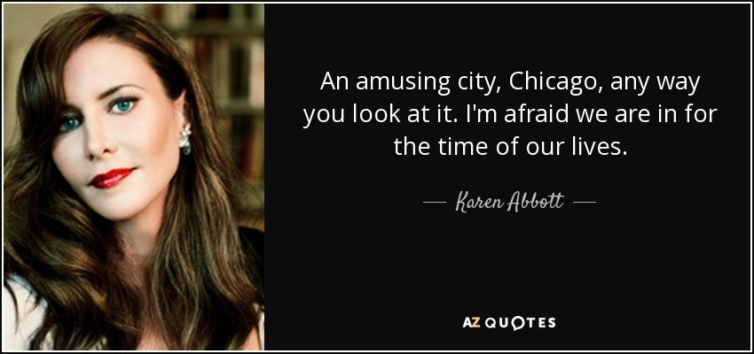 An amusing city, Chicago, any way you look at it. I'm afraid we are in for the time of our lives. - Karen Abbott