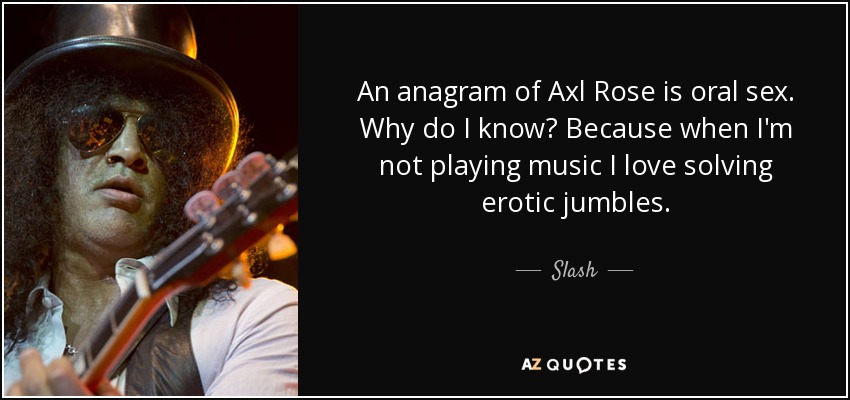 An anagram of Axl Rose is oral sex. Why do I know? Because when I'm not playing music I love solving erotic jumbles. - Slash