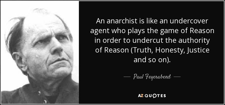 An anarchist is like an undercover agent who plays the game of Reason in order to undercut the authority of Reason (Truth, Honesty, Justice and so on). - Paul Feyerabend