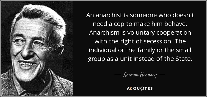 An anarchist is someone who doesn't need a cop to make him behave. Anarchism is voluntary cooperation with the right of secession. The individual or the family or the small group as a unit instead of the State. - Ammon Hennacy