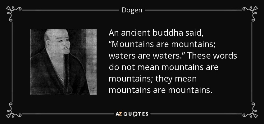 An ancient buddha said, “Mountains are mountains; waters are waters.” These words do not mean mountains are mountains; they mean mountains are mountains. - Dogen