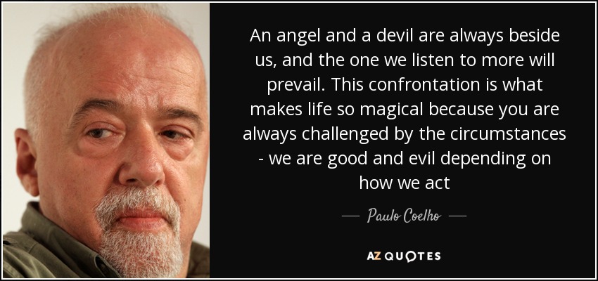 An angel and a devil are always beside us, and the one we listen to more will prevail. This confrontation is what makes life so magical because you are always challenged by the circumstances - we are good and evil depending on how we act - Paulo Coelho