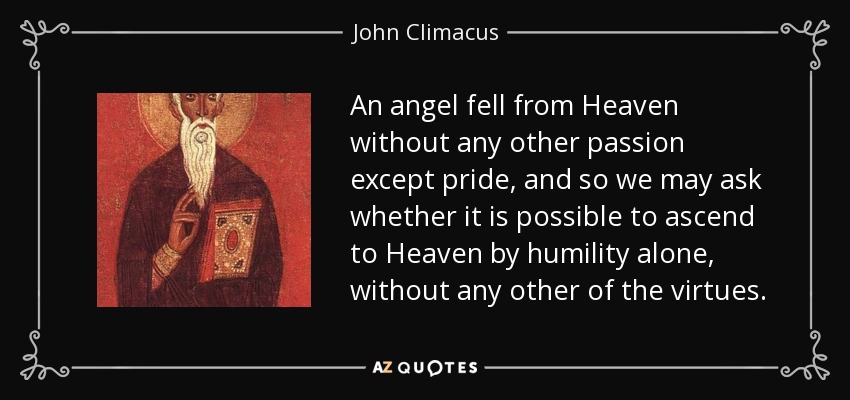 An angel fell from Heaven without any other passion except pride, and so we may ask whether it is possible to ascend to Heaven by humility alone, without any other of the virtues. - John Climacus