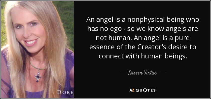 An angel is a nonphysical being who has no ego - so we know angels are not human. An angel is a pure essence of the Creator's desire to connect with human beings. - Doreen Virtue