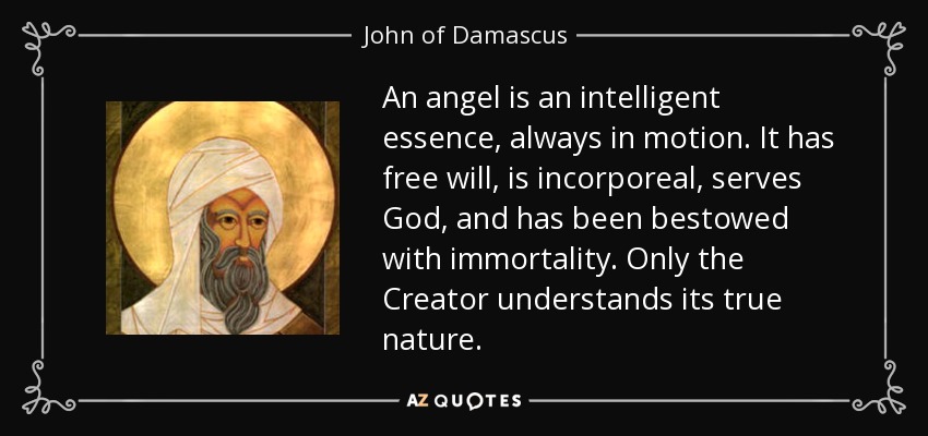 An angel is an intelligent essence, always in motion. It has free will, is incorporeal, serves God, and has been bestowed with immortality. Only the Creator understands its true nature. - John of Damascus