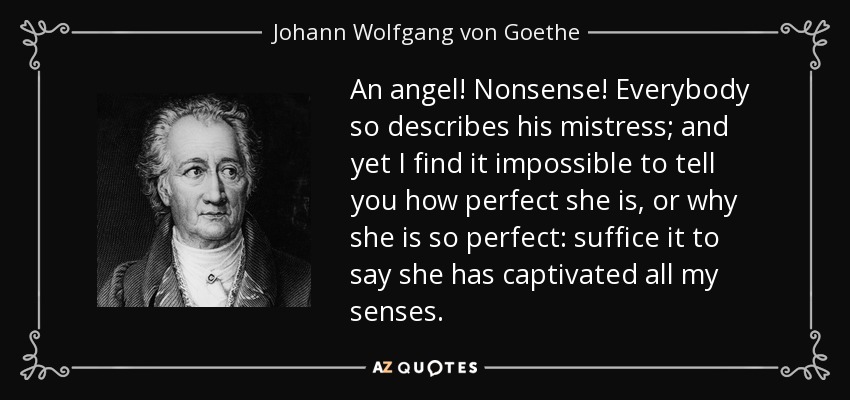 An angel! Nonsense! Everybody so describes his mistress; and yet I find it impossible to tell you how perfect she is, or why she is so perfect: suffice it to say she has captivated all my senses. - Johann Wolfgang von Goethe