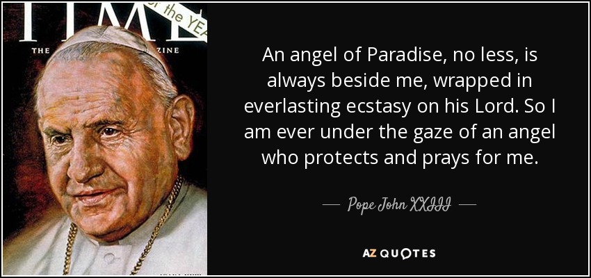 An angel of Paradise, no less, is always beside me, wrapped in everlasting ecstasy on his Lord. So I am ever under the gaze of an angel who protects and prays for me. - Pope John XXIII