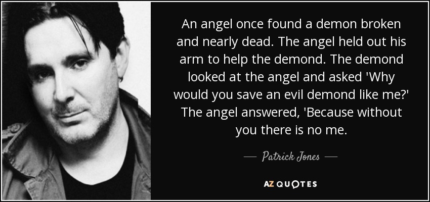 An angel once found a demon broken and nearly dead. The angel held out his arm to help the demond. The demond looked at the angel and asked 'Why would you save an evil demond like me?' The angel answered, 'Because without you there is no me. - Patrick Jones