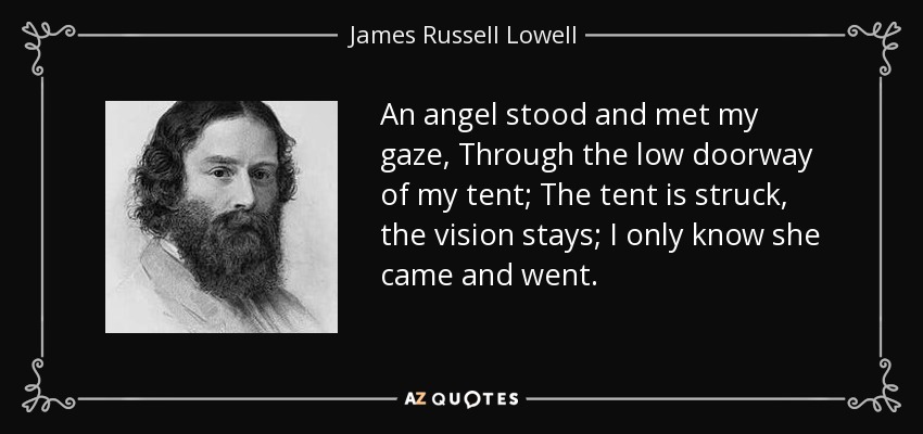 An angel stood and met my gaze, Through the low doorway of my tent; The tent is struck, the vision stays; I only know she came and went. - James Russell Lowell