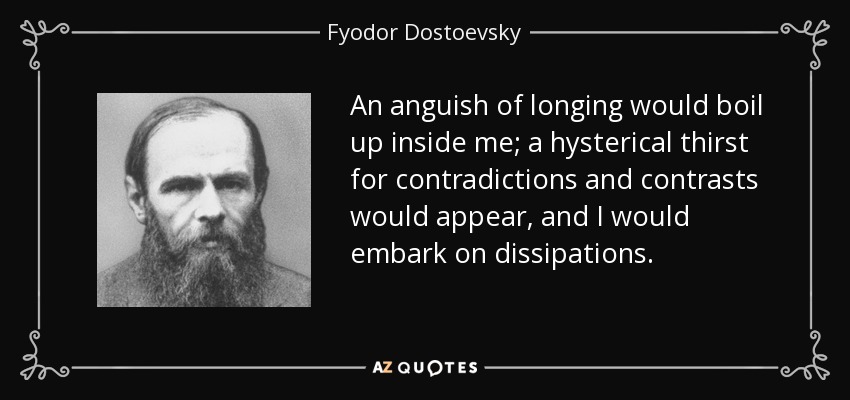 An anguish of longing would boil up inside me; a hysterical thirst for contradictions and contrasts would appear, and I would embark on dissipations. - Fyodor Dostoevsky