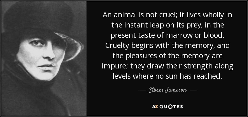 An animal is not cruel; it lives wholly in the instant leap on its prey, in the present taste of marrow or blood. Cruelty begins with the memory, and the pleasures of the memory are impure; they draw their strength along levels where no sun has reached. - Storm Jameson