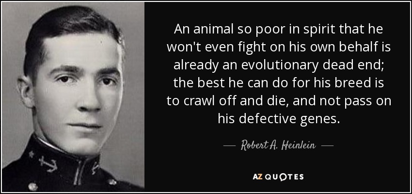 An animal so poor in spirit that he won't even fight on his own behalf is already an evolutionary dead end; the best he can do for his breed is to crawl off and die, and not pass on his defective genes. - Robert A. Heinlein