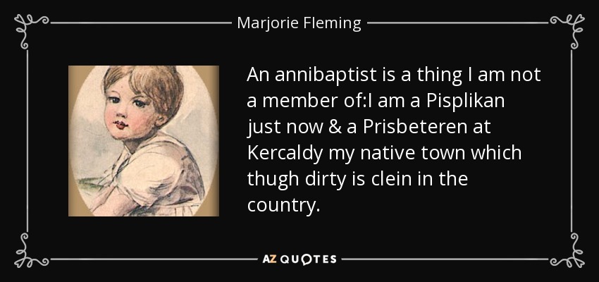 An annibaptist is a thing I am not a member of:I am a Pisplikan just now & a Prisbeteren at Kercaldy my native town which thugh dirty is clein in the country. - Marjorie Fleming