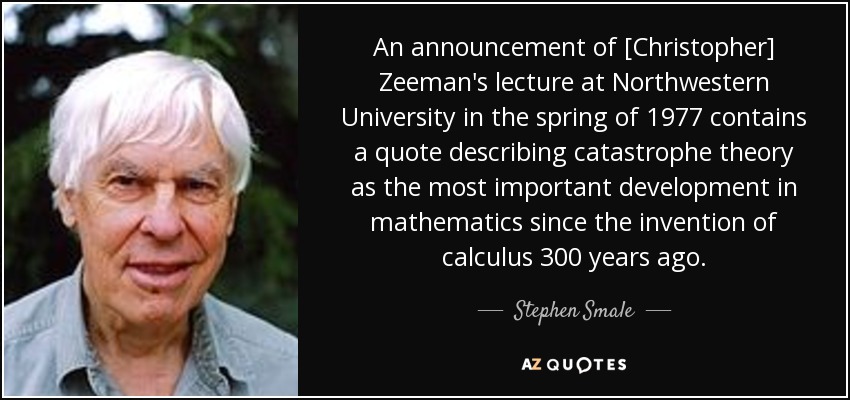 An announcement of [Christopher] Zeeman's lecture at Northwestern University in the spring of 1977 contains a quote describing catastrophe theory as the most important development in mathematics since the invention of calculus 300 years ago. - Stephen Smale