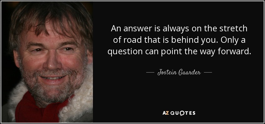 An answer is always on the stretch of road that is behind you. Only a question can point the way forward. - Jostein Gaarder