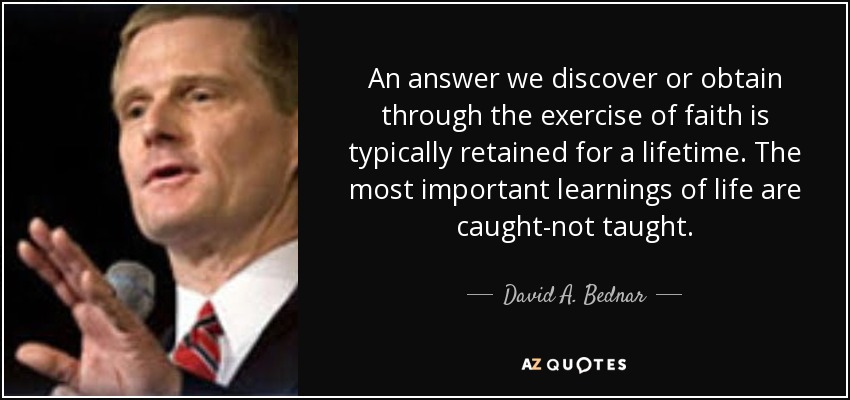 An answer we discover or obtain through the exercise of faith is typically retained for a lifetime. The most important learnings of life are caught-not taught. - David A. Bednar