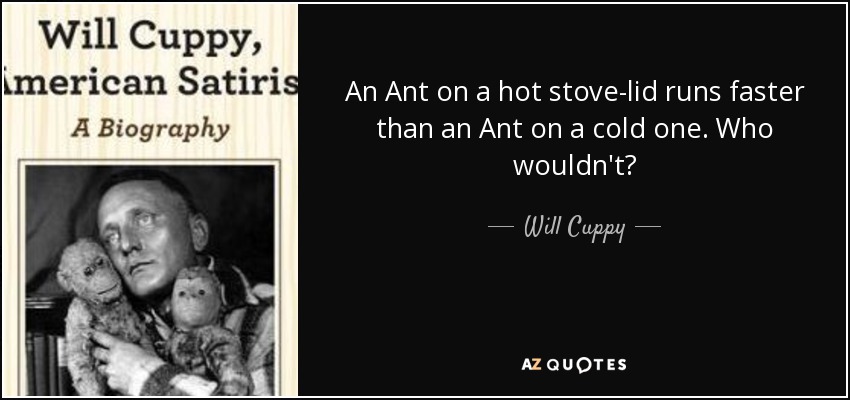 An Ant on a hot stove-lid runs faster than an Ant on a cold one. Who wouldn't? - Will Cuppy