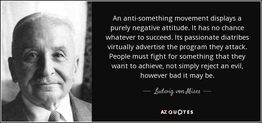An anti-something movement displays a purely negative attitude. It has no chance whatever to succeed. Its passionate diatribes virtually advertise the program they attack. People must fight for something that they want to achieve, not simply reject an evil, however bad it may be. - Ludwig von Mises