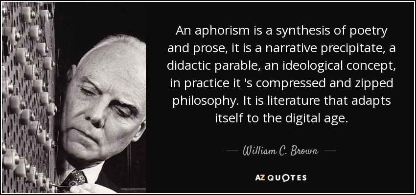 An aphorism is a synthesis of poetry and prose, it is a narrative precipitate, a didactic parable, an ideological concept, in practice it 's compressed and zipped philosophy . It is literature that adapts itself to the digital age. - William C. Brown