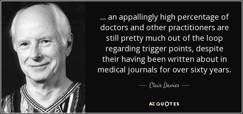 ... an appallingly high percentage of doctors and other practitioners are still pretty much out of the loop regarding trigger points, despite their having been written about in medical journals for over sixty years. - Clair Davies